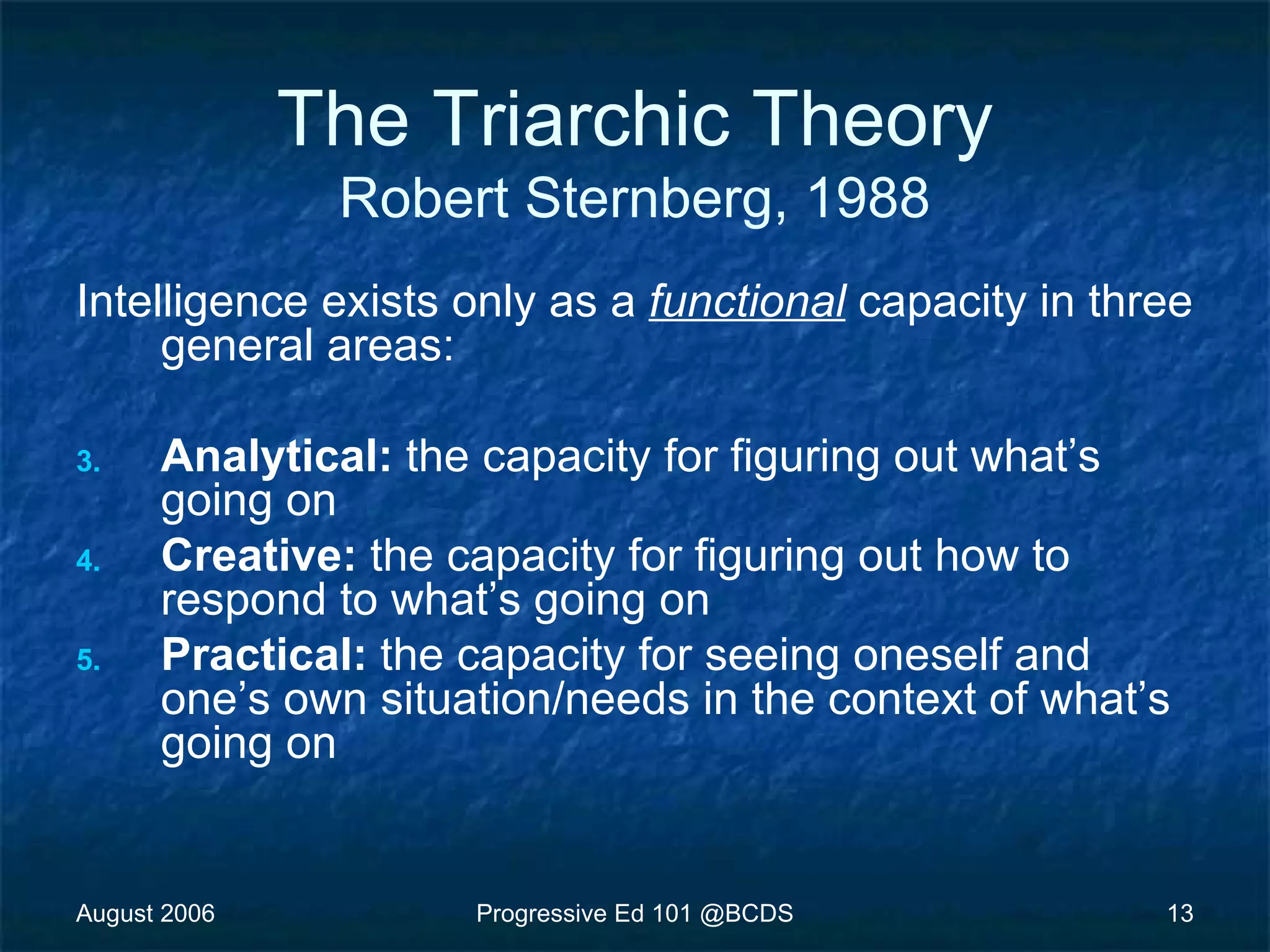 August 2006 Progressive Ed 101 @BCDS 13
The Triarchic Theory
Robert Sternberg, 1988
Intelligence exists only as a functional capacity in three
general areas:
3. Analytical: the capacity for figuring out what’s
going on
4. Creative: the capacity for figuring out how to
respond to what’s going on
5. Practical: the capacity for seeing oneself and
one’s own situation/needs in the context of what’s
going on
 