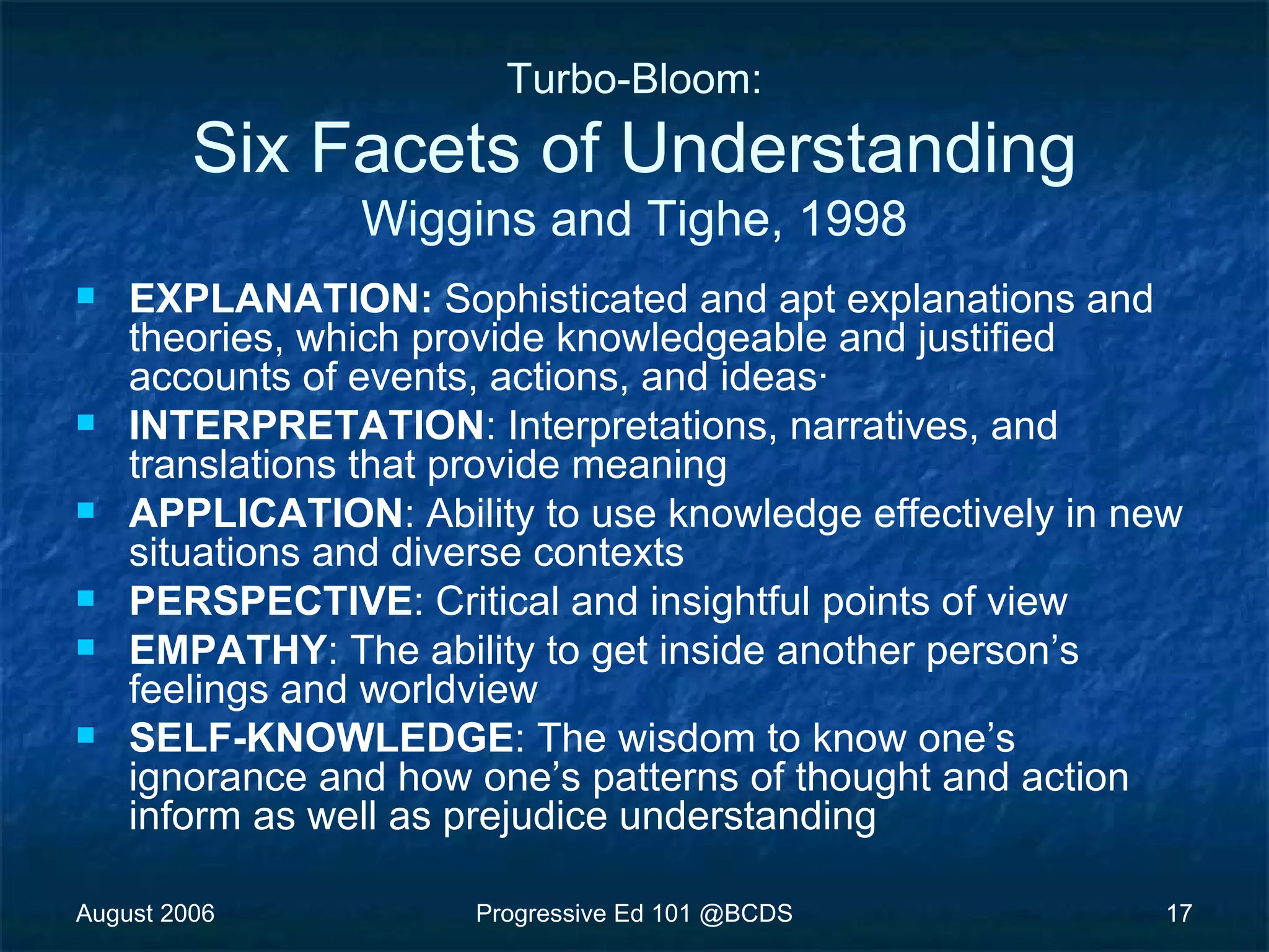 August 2006 Progressive Ed 101 @BCDS 17
Turbo-Bloom:
Six Facets of Understanding
Wiggins and Tighe, 1998
 EXPLANATION: Sophisticated and apt explanations and
theories, which provide knowledgeable and justified
accounts of events, actions, and ideas·
 INTERPRETATION: Interpretations, narratives, and
translations that provide meaning
 APPLICATION: Ability to use knowledge effectively in new
situations and diverse contexts
 PERSPECTIVE: Critical and insightful points of view
 EMPATHY: The ability to get inside another person’s
feelings and worldview
 SELF-KNOWLEDGE: The wisdom to know one’s
ignorance and how one’s patterns of thought and action
inform as well as prejudice understanding
 