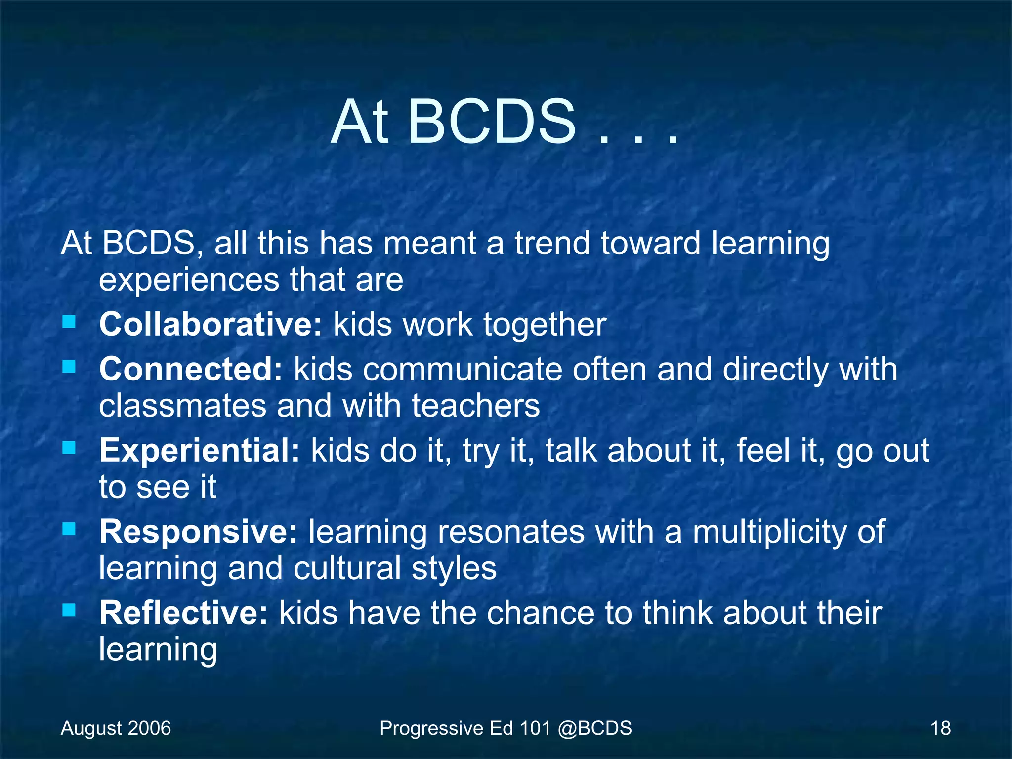 August 2006 Progressive Ed 101 @BCDS 18
At BCDS . . .
At BCDS, all this has meant a trend toward learning
experiences that are
 Collaborative: kids work together
 Connected: kids communicate often and directly with
classmates and with teachers
 Experiential: kids do it, try it, talk about it, feel it, go out
to see it
 Responsive: learning resonates with a multiplicity of
learning and cultural styles
 Reflective: kids have the chance to think about their
learning
 