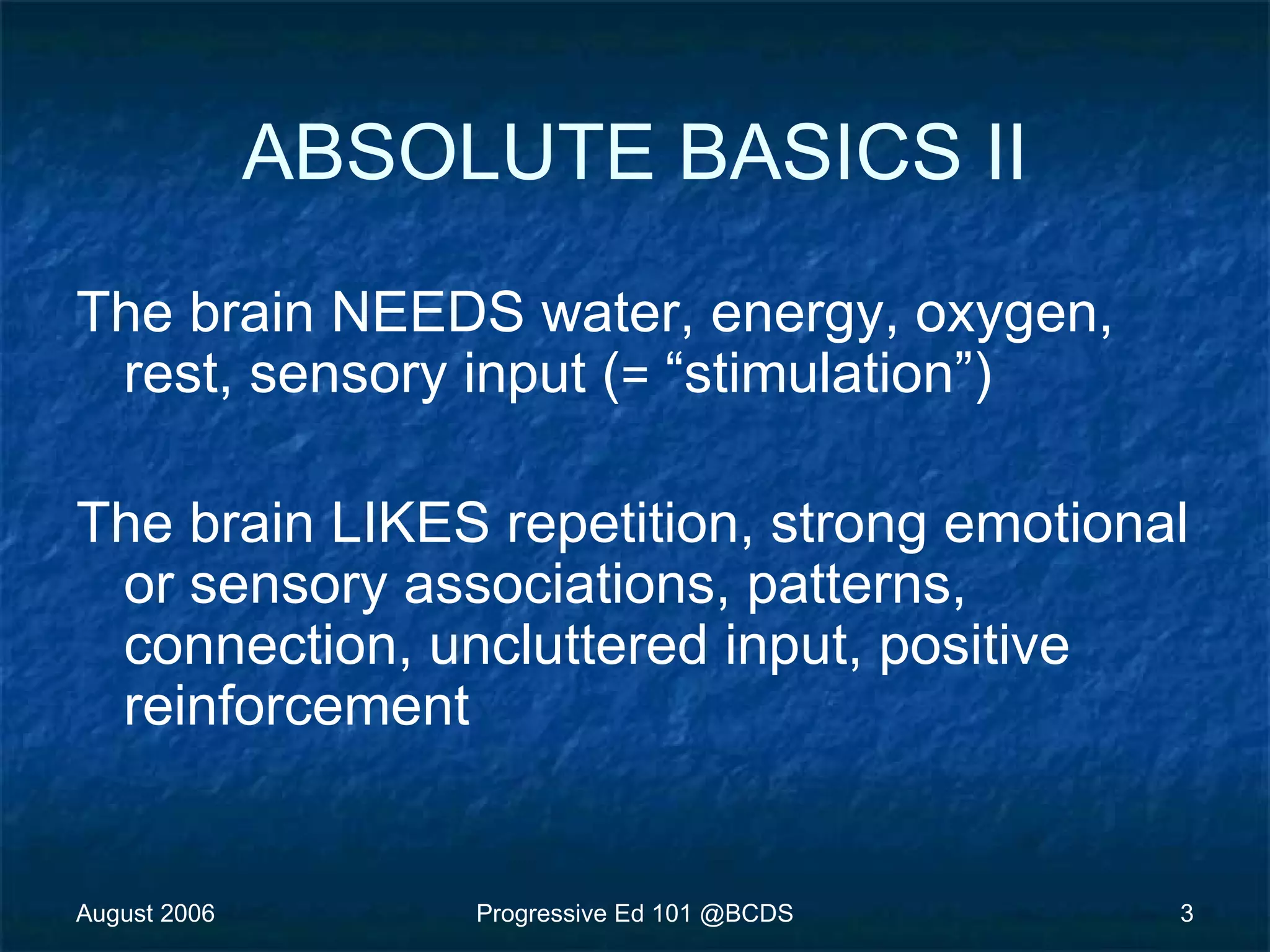 August 2006 Progressive Ed 101 @BCDS 3
ABSOLUTE BASICS II
The brain NEEDS water, energy, oxygen,
rest, sensory input (= “stimulation”)
The brain LIKES repetition, strong emotional
or sensory associations, patterns,
connection, uncluttered input, positive
reinforcement
 