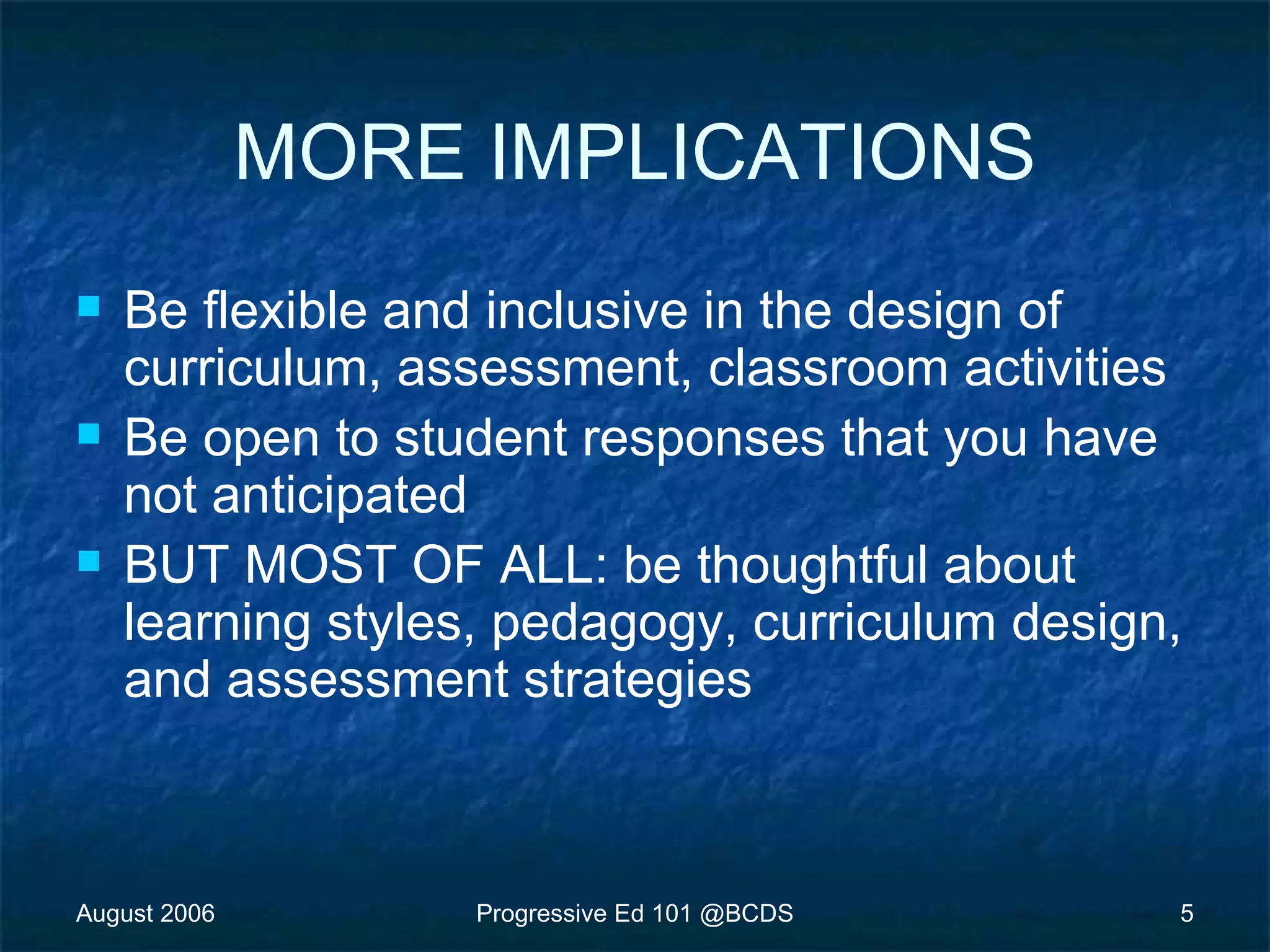 August 2006 Progressive Ed 101 @BCDS 5
MORE IMPLICATIONS
 Be flexible and inclusive in the design of
curriculum, assessment, classroom activities
 Be open to student responses that you have
not anticipated
 BUT MOST OF ALL: be thoughtful about
learning styles, pedagogy, curriculum design,
and assessment strategies
 