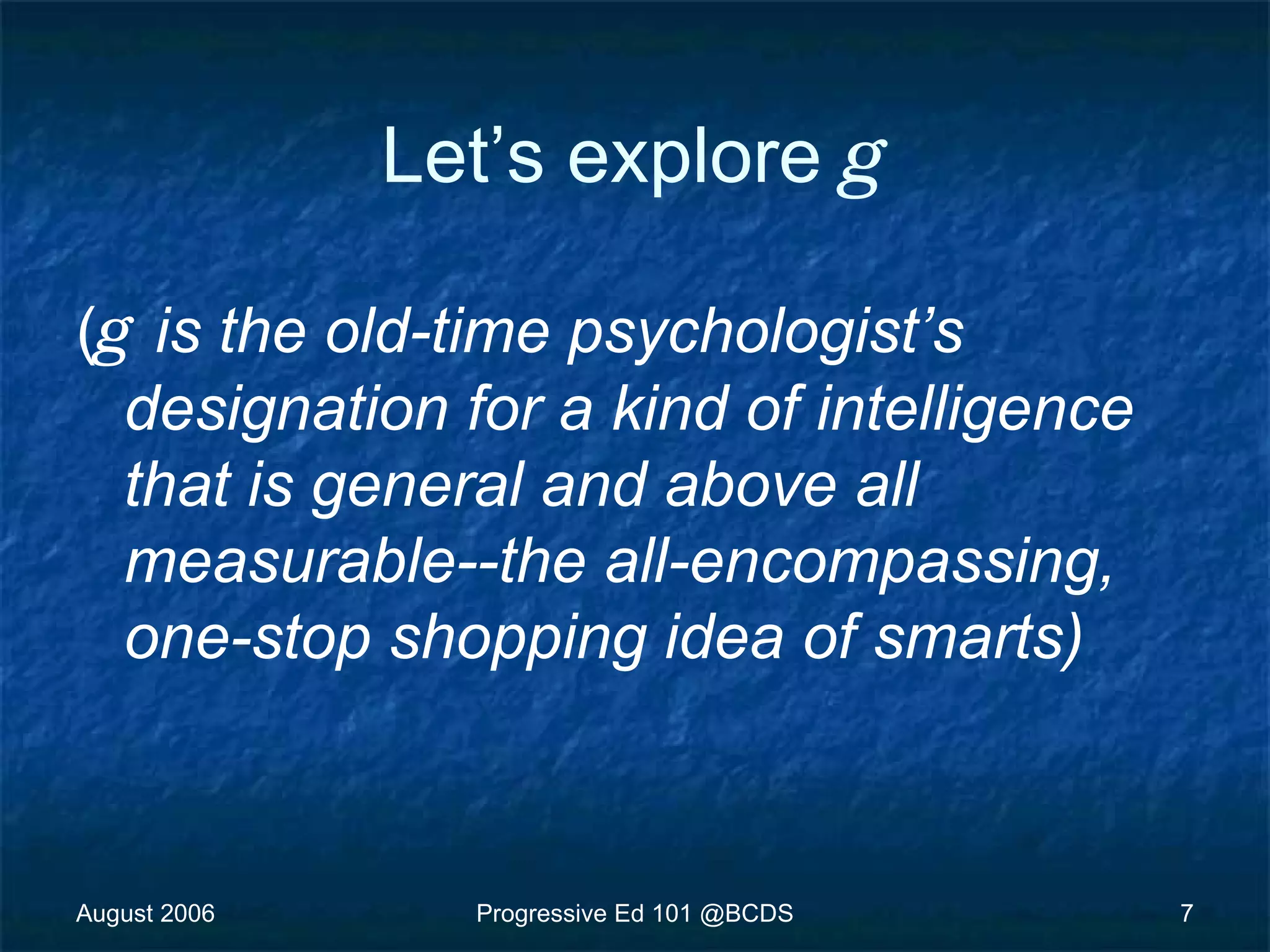August 2006 Progressive Ed 101 @BCDS 7
Let’s explore g
(g is the old-time psychologist’s
designation for a kind of intelligence
that is general and above all
measurable--the all-encompassing,
one-stop shopping idea of smarts)
 