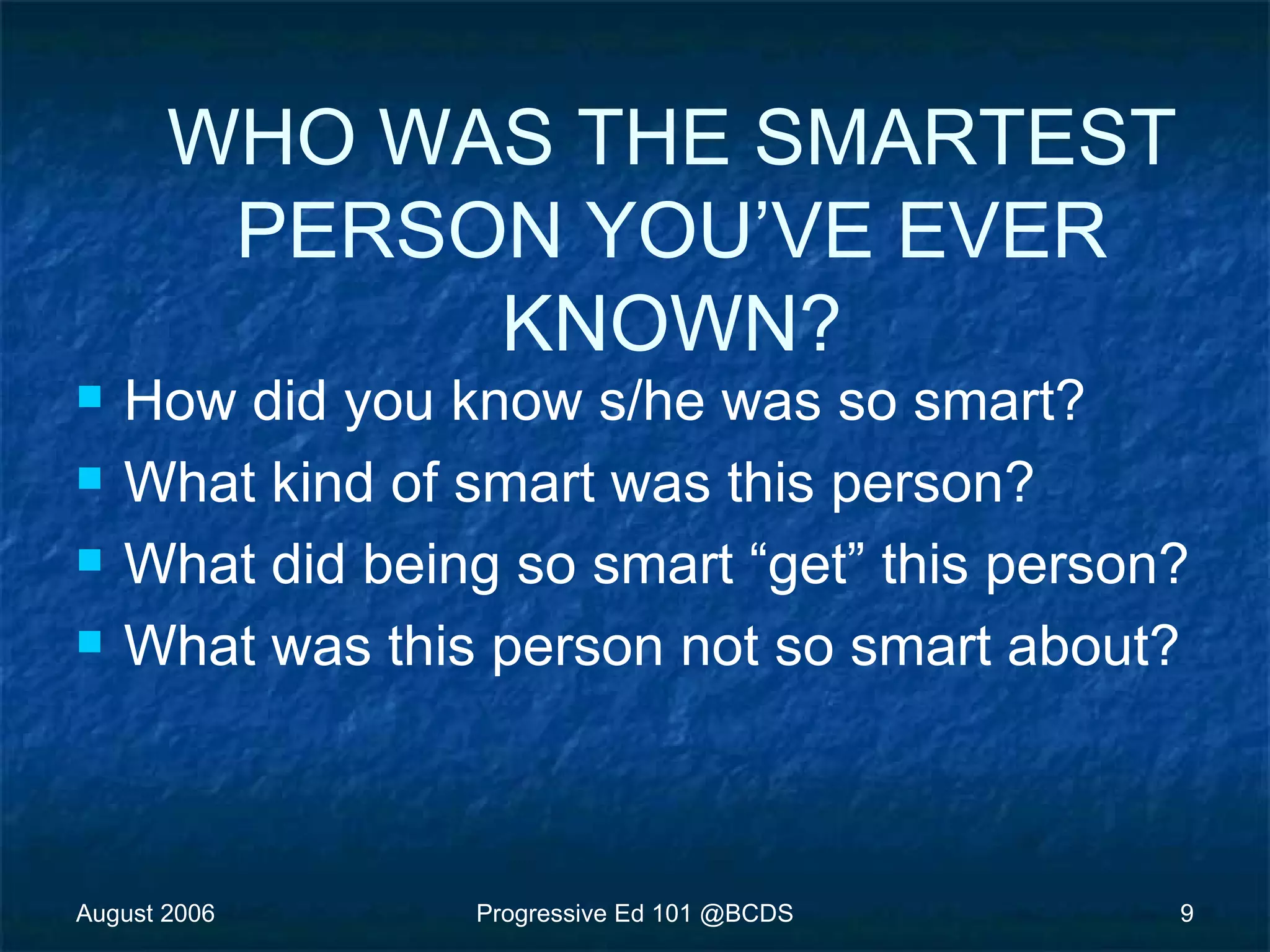 August 2006 Progressive Ed 101 @BCDS 9
WHO WAS THE SMARTEST
PERSON YOU’VE EVER
KNOWN?
 How did you know s/he was so smart?
 What kind of smart was this person?
 What did being so smart “get” this person?
 What was this person not so smart about?
 