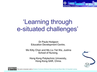 ‘ Learning through  e-situated challenges’  Dr Paula Hodgson Education Development Centre,  Ms Kitty Chan and Ms Liu Yat Wa, Justina School of Nursing,  Hong Kong Polytechnic University,  Hong Kong SAR, China. This work is licensed under a  Creative Commons Attribution-Noncommercial-Share Alike 3.0 Unported License . 
