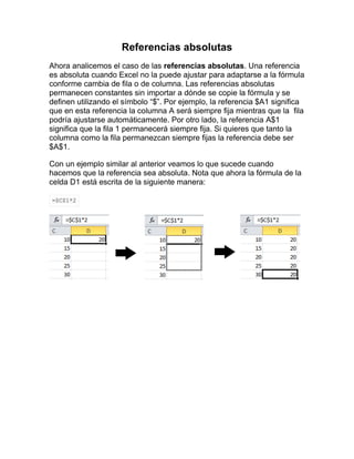 Referencias absolutas
Ahora analicemos el caso de las referencias absolutas. Una referencia
es absoluta cuando Excel no la puede ajustar para adaptarse a la fórmula
conforme cambia de fila o de columna. Las referencias absolutas
permanecen constantes sin importar a dónde se copie la fórmula y se
definen utilizando el símbolo “$”. Por ejemplo, la referencia $A1 significa
que en esta referencia la columna A será siempre fija mientras que la fila
podría ajustarse automáticamente. Por otro lado, la referencia A$1
significa que la fila 1 permanecerá siempre fija. Si quieres que tanto la
columna como la fila permanezcan siempre fijas la referencia debe ser
$A$1.
Con un ejemplo similar al anterior veamos lo que sucede cuando
hacemos que la referencia sea absoluta. Nota que ahora la fórmula de la
celda D1 está escrita de la siguiente manera:
=$C$1*2
 