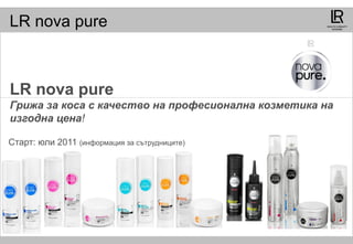 LR nova pure
LR nova pure
Грижа за коса с качество на професионална козметика на
изгодна цена!
Старт: юли 2011 (информация за сътрудниците)
 