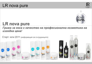 LR nova pure  Грижа за коса с качество на професионална козметика на изгодна цена ! Старт :  юли  2011  ( информация за сътрудниците ) 