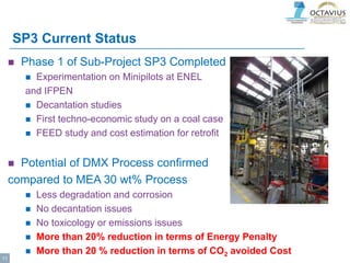 SP3 Current Status
 Phase 1 of Sub-Project SP3 Completed
 Experimentation on Minipilots at ENEL
and IFPEN
 Decantation studies
 First techno-economic study on a coal case
 FEED study and cost estimation for retrofit
 Potential of DMX Process confirmed
compared to MEA 30 wt% Process
 Less degradation and corrosion
 No decantation issues
 No toxicology or emissions issues
 More than 20% reduction in terms of Energy Penalty
 More than 20 % reduction in terms of CO2 avoided Cost
11
 