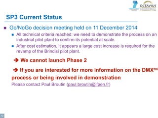 SP3 Current Status
 Go/NoGo decision meeting held on 11 December 2014
 All technical criteria reached: we need to demonstrate the process on an
industrial pilot plant to confirm its potential at scale.
 After cost estimation, it appears a large cost increase is required for the
revamp of the Brindisi pilot plant.
 We cannot launch Phase 2
 If you are interested for more information on the DMXtm
process or being involved in demonstration
Please contact Paul Broutin (paul.broutin@ifpen.fr)
12
 