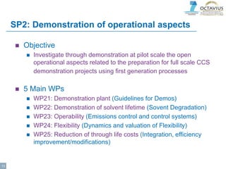 SP2: Demonstration of operational aspects
 Objective
 Investigate through demonstration at pilot scale the open
operational aspects related to the preparation for full scale CCS
demonstration projects using first generation processes
 5 Main WPs
 WP21: Demonstration plant (Guidelines for Demos)
 WP22: Demonstration of solvent lifetime (Sovent Degradation)
 WP23: Operability (Emissions control and control systems)
 WP24: Flexibility (Dynamics and valuation of Flexibility)
 WP25: Reduction of through life costs (Integration, efficiency
improvement/modifications)
13
 