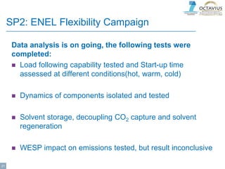 SP2: ENEL Flexibility Campaign
Data analysis is on going, the following tests were
completed:
 Load following capability tested and Start-up time
assessed at different conditions(hot, warm, cold)
 Dynamics of components isolated and tested
 Solvent storage, decoupling CO2 capture and solvent
regeneration
 WESP impact on emissions tested, but result inconclusive
21
 