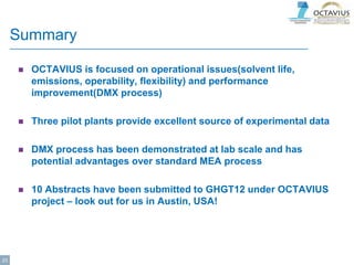 Summary
 OCTAVIUS is focused on operational issues(solvent life,
emissions, operability, flexibility) and performance
improvement(DMX process)
 Three pilot plants provide excellent source of experimental data
 DMX process has been demonstrated at lab scale and has
potential advantages over standard MEA process
 10 Abstracts have been submitted to GHGT12 under OCTAVIUS
project – look out for us in Austin, USA!
23
 