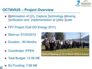 OCTAVIUS – Project Overview
 Optimisation of CO2 Capture Technology Allowing
Verification and Implementation at Utility Scale
 FP7 Project (Call DG Energy 2011)
 Start-up: 01/03/2012
 Duration : 60 Months
 Coordinator IFPEN
 Total Budget: 13.56 M€
 EU Funding: 7.96 M€
Kick-off Meeting on 13-14 March 2012 in Solaize
3
 