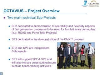 OCTAVIUS – Project Overview
 Two main technical Sub-Projects
 SP2 dedicated to demonstration of operability and flexibility aspects
of first generation processes to be used for first full scale demo plant
(e.g. ROAD and Porto Tolle Projects)
 SP3 dedicated to the demonstration of the DMXTM process
 SP2 and SP3 are independent
Subprojects
 SP1 will support SP2 & SP3 and
will also include cross-cutting issues
such as benchmarking activities
5
 