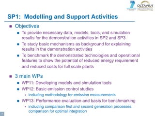 SP1: Modelling and Support Activities
 Objectives
 To provide necessary data, models, tools, and simulation
results for the demonstration activities in SP2 and SP3
 To study basic mechanisms as background for explaining
results in the demonstration activities
 To benchmark the demonstrated technologies and operational
features to show the potential of reduced energy requirement
and reduced costs for full scale plants
 3 main WPs
 WP11: Developing models and simulation tools
 WP12: Basic emission control studies
 including methodology for emission measurements
 WP13: Performance evaluation and basis for benchmarking
 including comparison first and second generation processes,
comparison for optimal integration
7
 