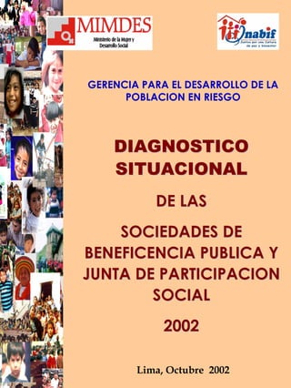 GERENCIA PARA EL DESARROLLO DE LA
POBLACION EN RIESGO
DIAGNOSTICODIAGNOSTICO
SITUACIONALSITUACIONAL
DE LASDE LAS
SOCIEDADES DESOCIEDADES DE
BENEFICENCIA PUBLICA YBENEFICENCIA PUBLICA Y
JUNTA DE PARTICIPACIONJUNTA DE PARTICIPACION
SOCIALSOCIAL
20022002
Lima, Octubre 2002
 