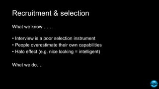Recruitment & selection
What we know ……
• Interview is a poor selection instrument
• People overestimate their own capabilities
• Halo effect (e.g. nice looking = intelligent)
What we do….
 