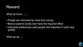 Reward
What we know ……
• People are motivated by more than money
• Bonus systems hardly ever have the required effect
• Individual preferences waht people find important in work cary
greatly
What we do….
 