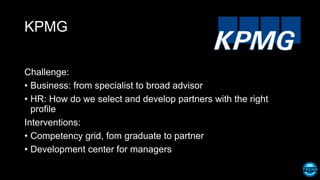 KPMG
Challenge:
• Business: from specialist to broad advisor
• HR: How do we select and develop partners with the right
profile
Interventions:
• Competency grid, fom graduate to partner
• Development center for managers
 