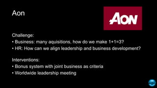 Aon
Challenge:
• Business: many aquisitions, how do we make 1+1=3?
• HR: How can we align leadership and business development?
Interventions:
• Bonus system with joint business as criteria
• Worldwide leadership meeting
 