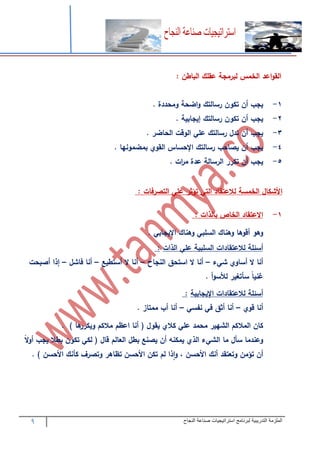 9 ‫التدريبية‬ ‫الملزمة‬‫النجاح‬ ‫صناعة‬ ‫استراتيجيات‬ ‫لبرنامج‬
‫اعد‬‫و‬‫الق‬‫الخمس‬‫لب‬‫رمج‬‫عقلك‬‫الباطن‬:
3-‫يجب‬‫أن‬‫تكون‬‫رسالتك‬‫اضح‬‫و‬‫ومحددة‬.
2-‫يجب‬‫أن‬‫تكون‬‫رسالتك‬‫إيجابي‬.
1-‫يجب‬‫أن‬‫تد‬‫رسالتك‬‫عل‬‫الوقت‬‫الحاضر‬.
4-‫يجب‬‫أن‬‫يصاحب‬‫رسالتك‬‫اإلحساس‬‫القو‬‫بمضمونها‬.
7-‫يجب‬‫أن‬‫تكرر‬‫الرسال‬‫عدة‬‫ات‬‫ر‬‫م‬.
‫األشكا‬‫الخمس‬‫لالعتقاد‬‫الت‬‫تؤثر‬‫عل‬‫التصرفات‬:
3-‫االعتقاد‬‫الخاص‬‫بالذات‬:
‫وهو‬‫أقوها‬‫وهناك‬‫السلب‬‫وهناك‬‫اإليجاب‬.
‫أسئل‬‫لالعتقادات‬‫السلبي‬‫عل‬‫الذات‬:
‫أنا‬‫ال‬‫أساو‬‫ء‬ ‫ش‬–‫أنا‬‫ال‬‫استحق‬‫النجاح‬–‫أنا‬‫ال‬‫أستطيع‬–‫أنا‬‫فاش‬–‫إذا‬‫أصبحت‬
‫غنيا‬‫سأتغير‬‫أ‬‫و‬‫لألس‬.
‫أسئل‬‫لالعتقادات‬‫اإليجاب‬‫ي‬:
‫أنا‬‫قو‬–‫أنا‬‫أثق‬‫ف‬‫نفس‬–‫أنا‬‫أب‬‫ممتاز‬.
‫كان‬‫المالكم‬‫الشهير‬‫محمد‬‫عل‬‫كال‬‫يقو‬(‫أنا‬‫اعظم‬‫مالكم‬‫ها‬‫ويكرر‬(.
‫وعندما‬‫سأ‬‫ما‬‫ء‬ ‫الش‬‫الذ‬‫يمكنه‬‫أن‬‫يصنع‬‫بط‬‫العالم‬‫قا‬(‫لك‬‫تكون‬‫بطال‬‫يجب‬‫ال‬‫و‬‫أ‬
‫أن‬‫تؤمن‬‫وتعتقد‬‫أنك‬‫األحسن‬،‫ذا‬‫ا‬‫و‬‫لم‬‫تكن‬‫األحسن‬‫تظاهر‬‫وتصر‬‫ف‬‫كأنك‬‫األحسن‬).
 