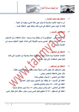 11 ‫التدريبية‬ ‫الملزمة‬‫النجاح‬ ‫صناعة‬ ‫استراتيجيات‬ ‫لبرنامج‬
2-‫االعتقاد‬‫فيما‬‫تعنيه‬‫األشياء‬:
‫أ‬‫ما‬‫تعنيه‬‫األشياء‬‫بالنسب‬‫لنا‬‫وتد‬‫عل‬‫حال‬‫ء‬ ‫الش‬‫وكونه‬‫ذو‬‫أهمي‬.
‫فإنك‬‫إذا‬‫غيرت‬‫معن‬‫االعتقاد‬‫ف‬‫ء‬ ‫ش‬‫فإنه‬‫يمكنك‬‫تغيير‬‫االعتقاد‬‫نفسه‬.
1-‫االعتقاد‬‫ف‬‫األسباب‬:
‫أ‬‫تتاد‬‫ت‬‫االعتق‬‫تت‬‫ت‬‫ف‬‫افع‬‫و‬‫تتد‬‫ت‬‫ال‬‫ا‬‫ر‬‫و‬‫ء‬‫أ‬‫تتف‬‫ت‬‫موق‬‫تتا‬‫ت‬‫وم‬‫تتببه‬‫ت‬‫يس‬‫؛‬‫تتا‬‫ت‬‫مث‬‫تتاد‬‫ت‬‫االعتق‬‫تتأن‬‫ت‬‫ب‬‫تتدخين‬‫ت‬‫الت‬
‫تبب‬‫ت‬‫يس‬‫تترخاء‬‫ت‬‫االس‬–‫تا‬‫ت‬‫أن‬‫تب‬‫ت‬‫عص‬‫تبب‬‫ت‬‫بس‬‫ت‬‫ت‬‫الطريق‬‫ت‬‫ت‬‫الت‬‫تأت‬‫ت‬‫نش‬‫تا‬‫ت‬‫عليه‬‫تف‬‫ت‬‫؛المكي‬‫تبب‬‫ت‬‫يس‬‫ت‬‫ت‬‫ل‬
‫اإلصاب‬‫بالبرد‬.
4-‫االعتقاد‬‫ف‬‫الماض‬:
‫األحداث‬‫الماضي‬‫اء‬‫و‬‫س‬‫كانت‬‫سلبي‬‫أو‬‫إيجابي‬‫مدتك‬‫بحصيل‬‫من‬‫التجارب‬‫الت‬‫كانت‬
‫لديك‬‫بعض‬‫المعتقدات‬‫الت‬‫تؤثر‬‫سلوكك‬.
7-‫االعتقاد‬‫ف‬‫المستقب‬:
‫يكون‬‫المستقب‬‫عند‬‫بعض‬‫الناس‬‫مشرقا‬‫مملوء‬‫بالفرص‬‫وعند‬‫اآلخرين‬‫مظلما‬.
‫مثا‬‫عمل‬‫لالعتقاد‬‫لشخص‬‫مرض‬:
‫اعتقاده‬‫ف‬‫الماض‬–‫السجائر‬‫تجعلن‬‫هادئا‬.
‫اعتقاد‬‫ف‬‫األسباب‬–‫لو‬‫توقفت‬‫عن‬‫التدخين‬‫سيزيد‬‫تتو‬‫تر‬‫أعصاب‬.
‫اعتقاد‬‫ف‬‫الذات‬–‫أنا‬‫مدخن‬‫أتتمتع‬‫و‬‫بالتدخين‬.
‫اعتقاد‬‫ف‬‫الماض‬–‫كان‬‫الد‬‫و‬‫مريض‬‫وعاش‬97‫سن‬‫بدون‬‫مشاك‬‫صحي‬.
‫اعتقاد‬‫ق‬‫المستقب‬–‫أنا‬‫ال‬‫أستطيع‬‫تخي‬‫نفس‬‫بدون‬‫سجائر‬‫سأظ‬‫أدخن‬‫ا‬‫و‬‫ط‬‫عمر‬
 