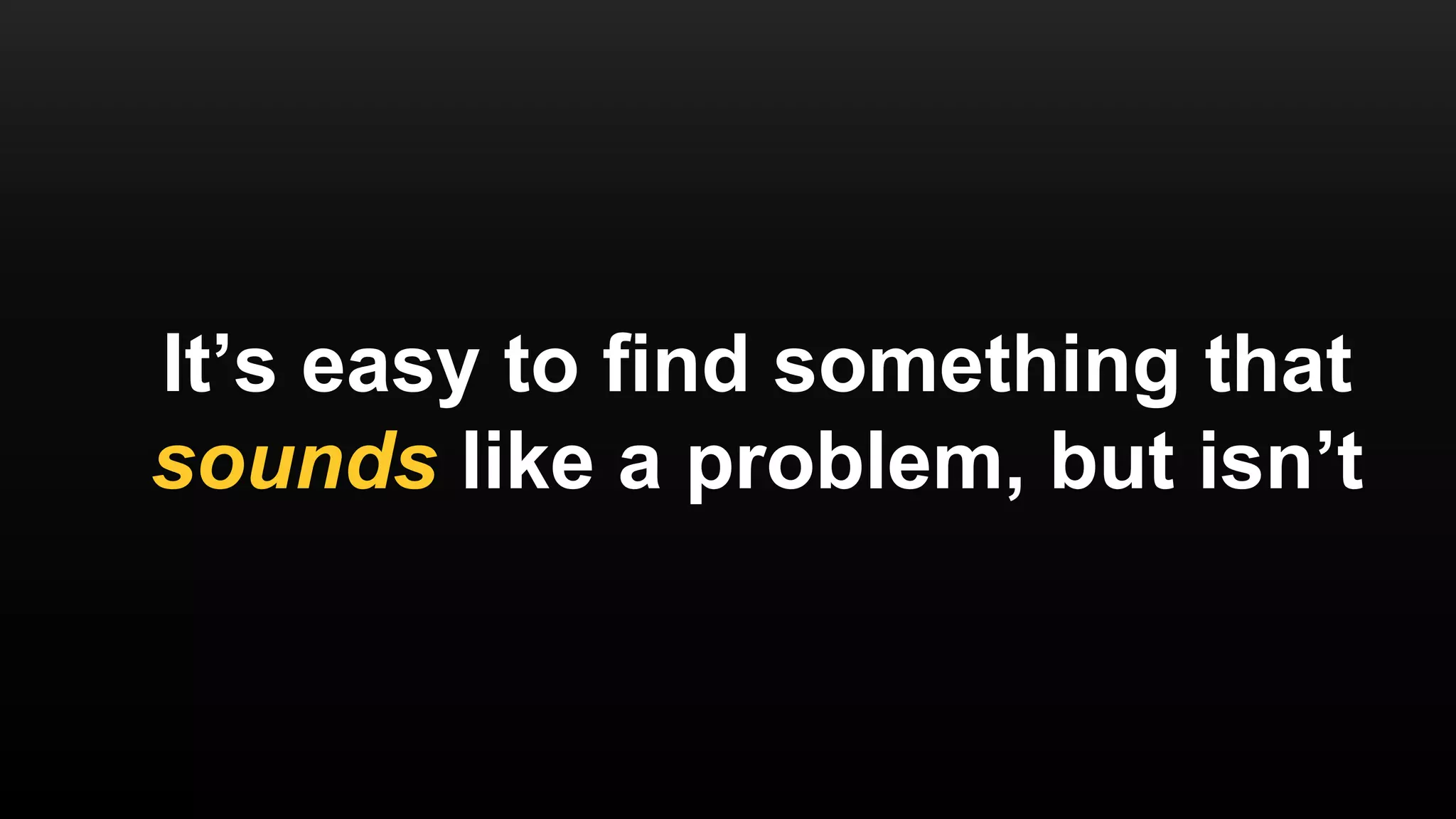 It’s easy to find something that
sounds like a problem, but isn’t
 
