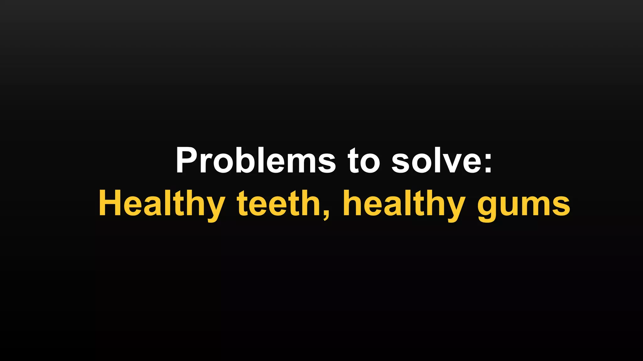 Problems to solve:
Healthy teeth, healthy gums
 