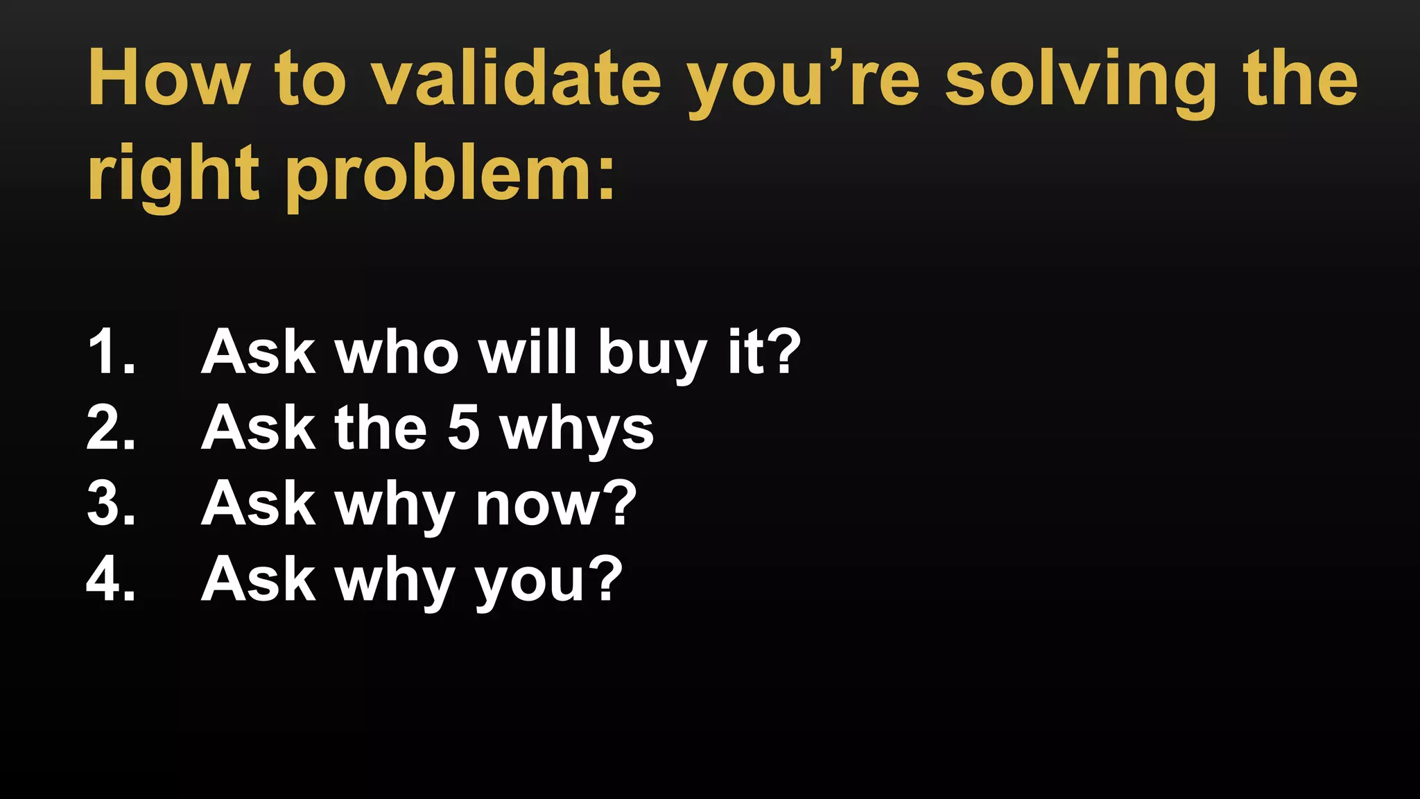 How to validate you’re solving the
right problem:
1. Ask who will buy it?
2. Ask the 5 whys
3. Ask why now?
4. Ask why you?
 