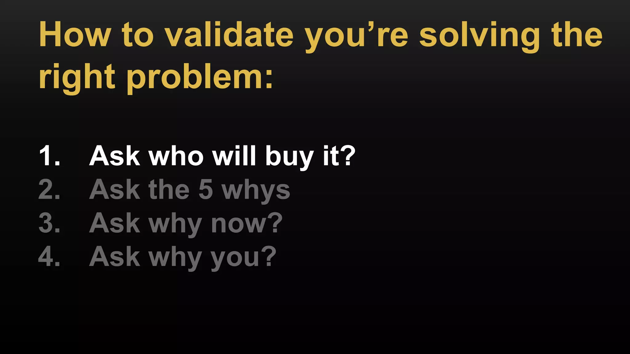 How to validate you’re solving the
right problem:
1. Ask who will buy it?
2. Ask the 5 whys
3. Ask why now?
4. Ask why you?
 