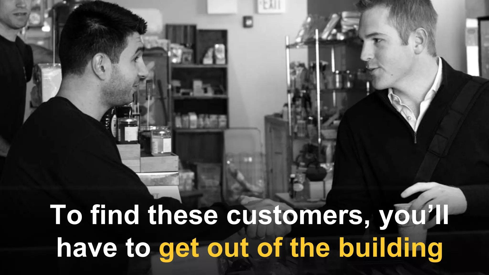 To find these customers, you’ll
have to get out of the building
 