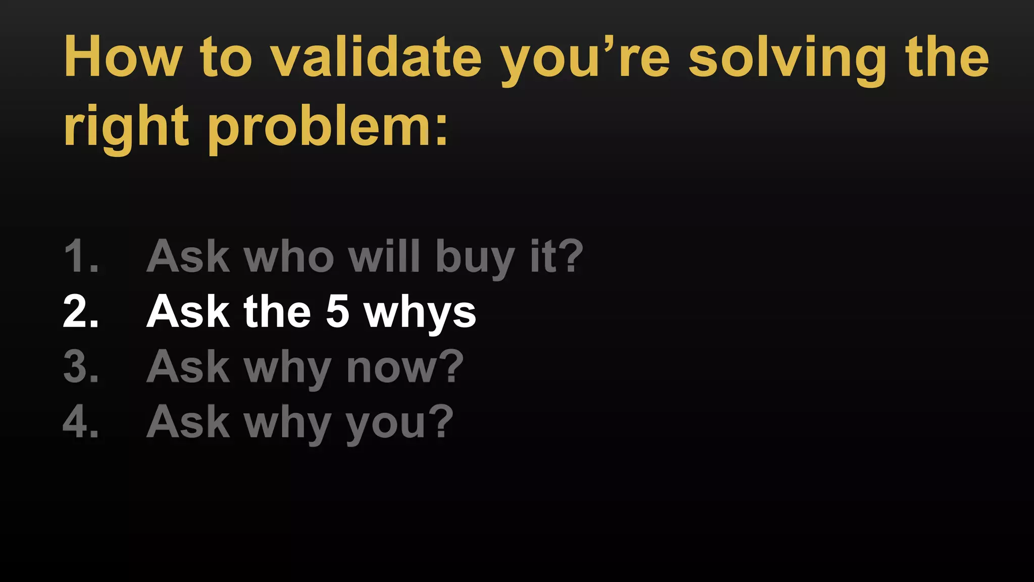 How to validate you’re solving the
right problem:
1. Ask who will buy it?
2. Ask the 5 whys
3. Ask why now?
4. Ask why you?
 