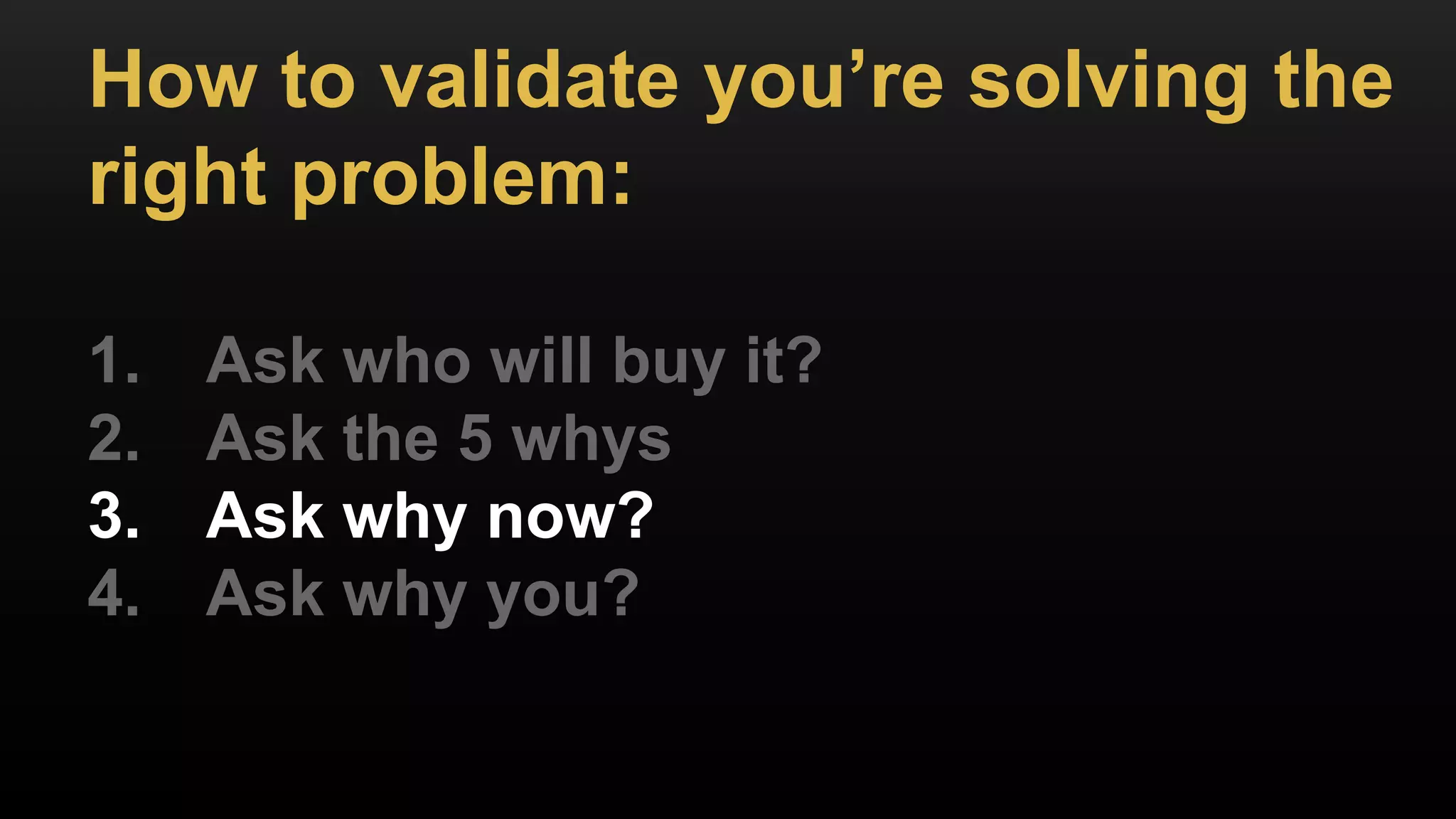 How to validate you’re solving the
right problem:
1. Ask who will buy it?
2. Ask the 5 whys
3. Ask why now?
4. Ask why you?
 