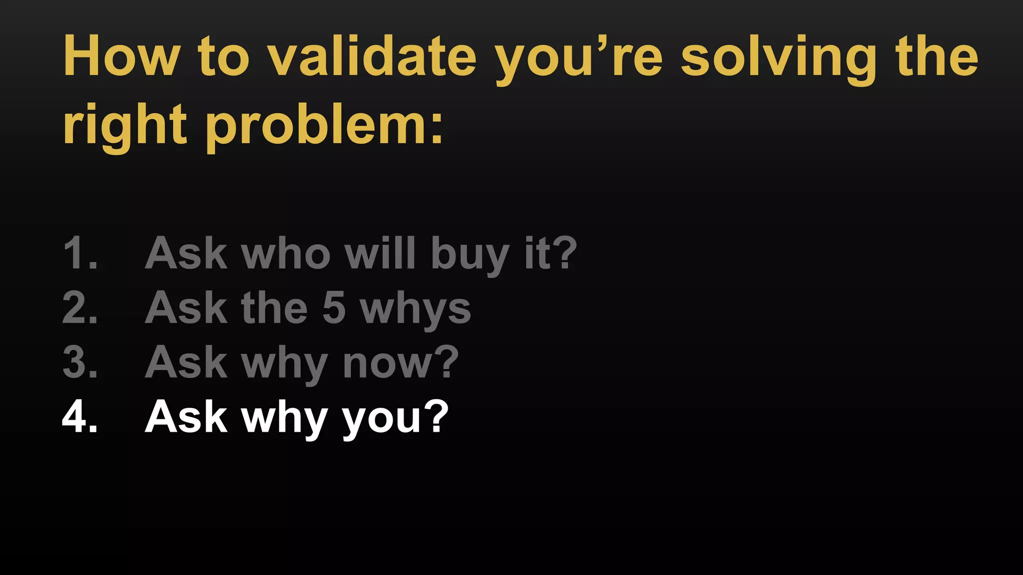 How to validate you’re solving the
right problem:
1. Ask who will buy it?
2. Ask the 5 whys
3. Ask why now?
4. Ask why you?
 