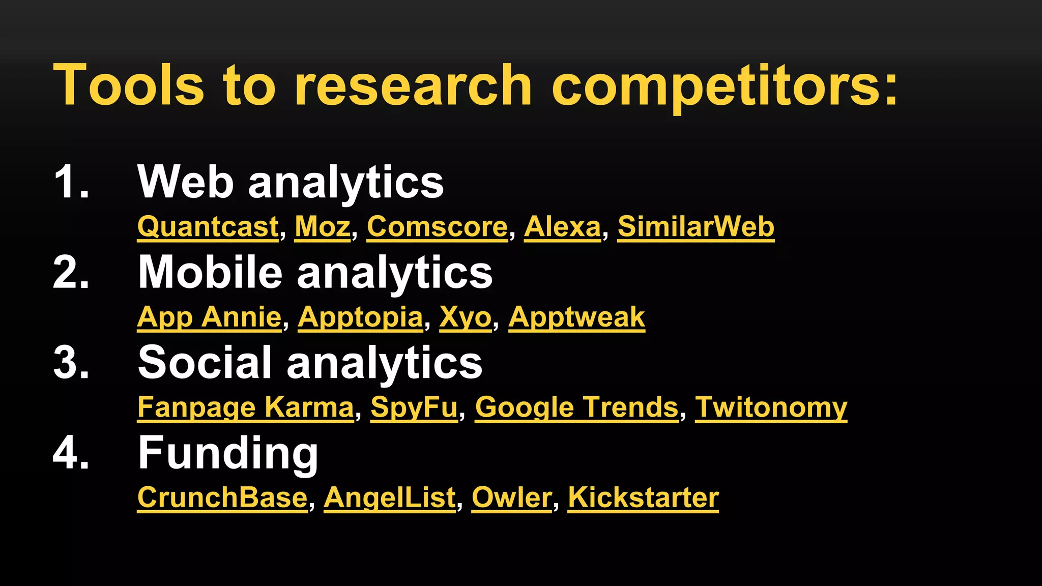 Tools to research competitors:
1. Web analytics
Quantcast, Moz, Comscore, Alexa, SimilarWeb
2. Mobile analytics
App Annie, Apptopia, Xyo, Apptweak
3. Social analytics
Fanpage Karma, SpyFu, Google Trends, Twitonomy
4. Funding
CrunchBase, AngelList, Owler, Kickstarter
 