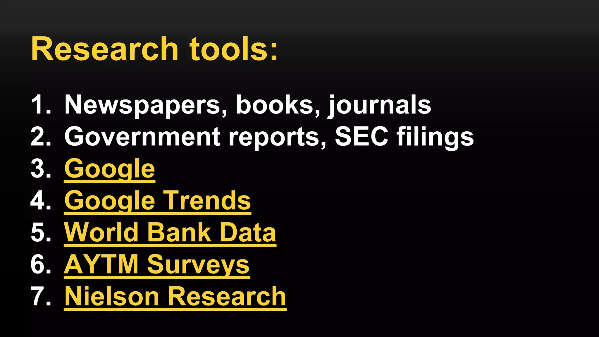 Research tools:
1. Newspapers, books, journals
2. Government reports, SEC filings
3. Google
4. Google Trends
5. World Bank Data
6. AYTM Surveys
7. Nielson Research
 