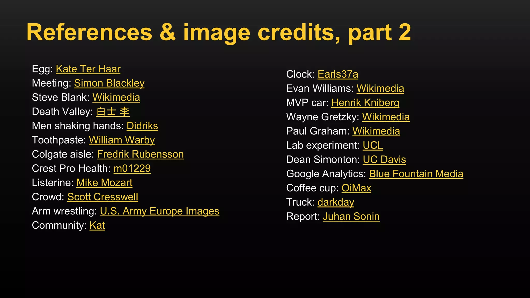 References & image credits, part 2
Egg: Kate Ter Haar
Meeting: Simon Blackley
Steve Blank: Wikimedia
Death Valley: 白士 李
Men shaking hands: Didriks
Toothpaste: William Warby
Colgate aisle: Fredrik Rubensson
Crest Pro Health: m01229
Listerine: Mike Mozart
Crowd: Scott Cresswell
Arm wrestling: U.S. Army Europe Images
Community: Kat
Clock: Earls37a
Evan Williams: Wikimedia
MVP car: Henrik Kniberg
Wayne Gretzky: Wikimedia
Paul Graham: Wikimedia
Lab experiment: UCL
Dean Simonton: UC Davis
Google Analytics: Blue Fountain Media
Coffee cup: OiMax
Truck: darkday
Report: Juhan Sonin
 