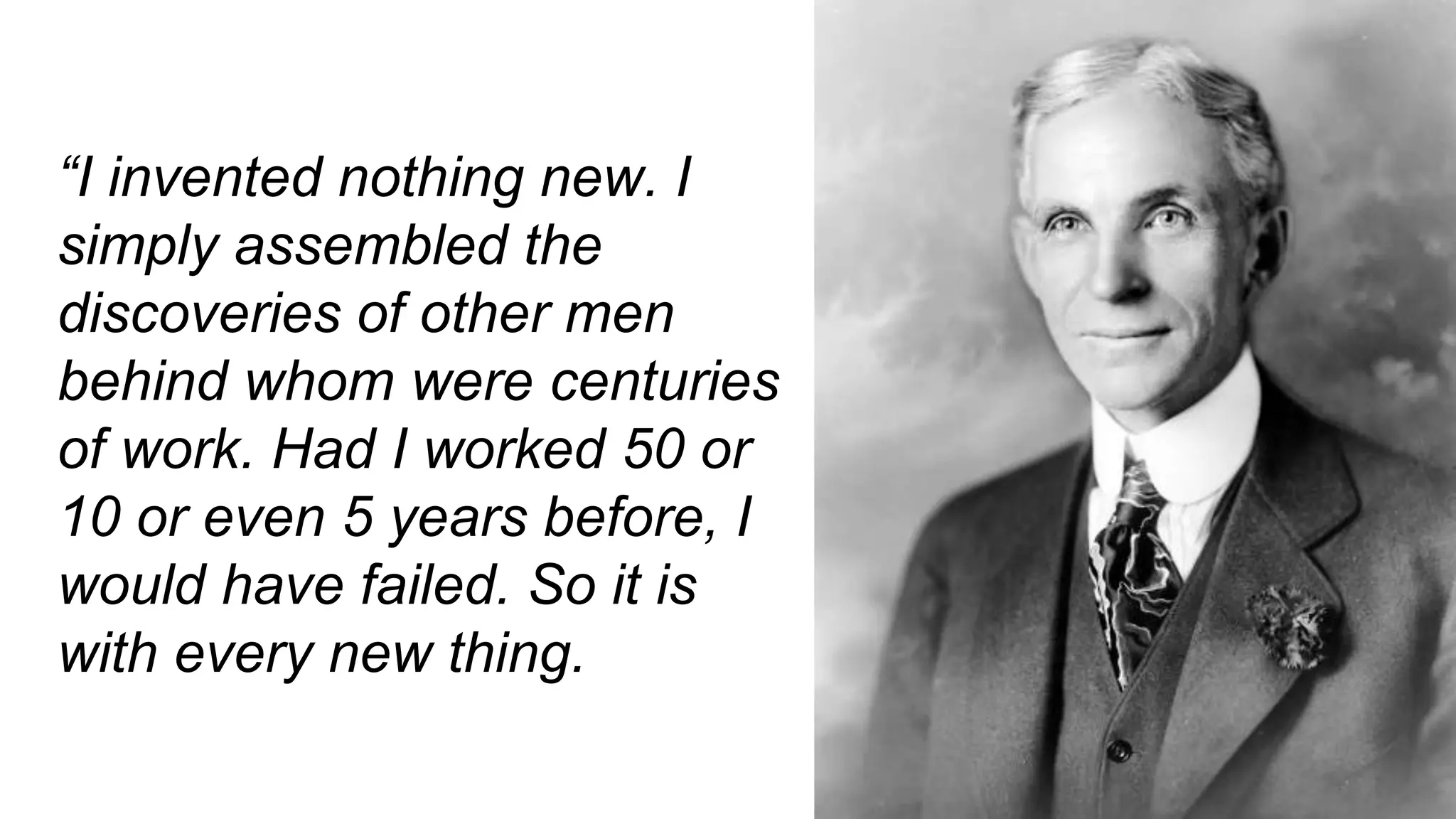 “I invented nothing new. I
simply assembled the
discoveries of other men
behind whom were centuries
of work. Had I worked 50 or
10 or even 5 years before, I
would have failed. So it is
with every new thing.
 