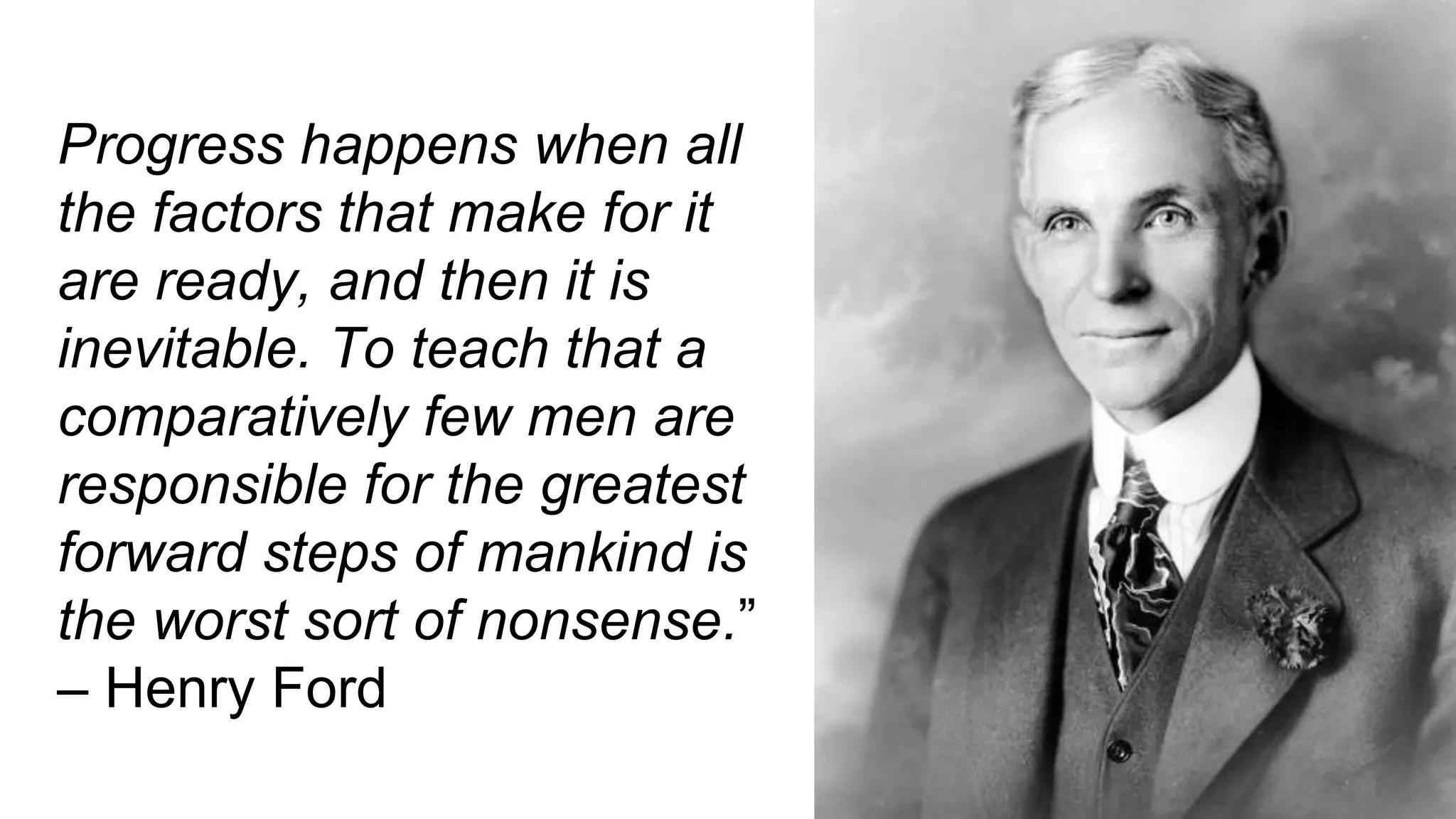 Progress happens when all
the factors that make for it
are ready, and then it is
inevitable. To teach that a
comparatively few men are
responsible for the greatest
forward steps of mankind is
the worst sort of nonsense.”
– Henry Ford
 