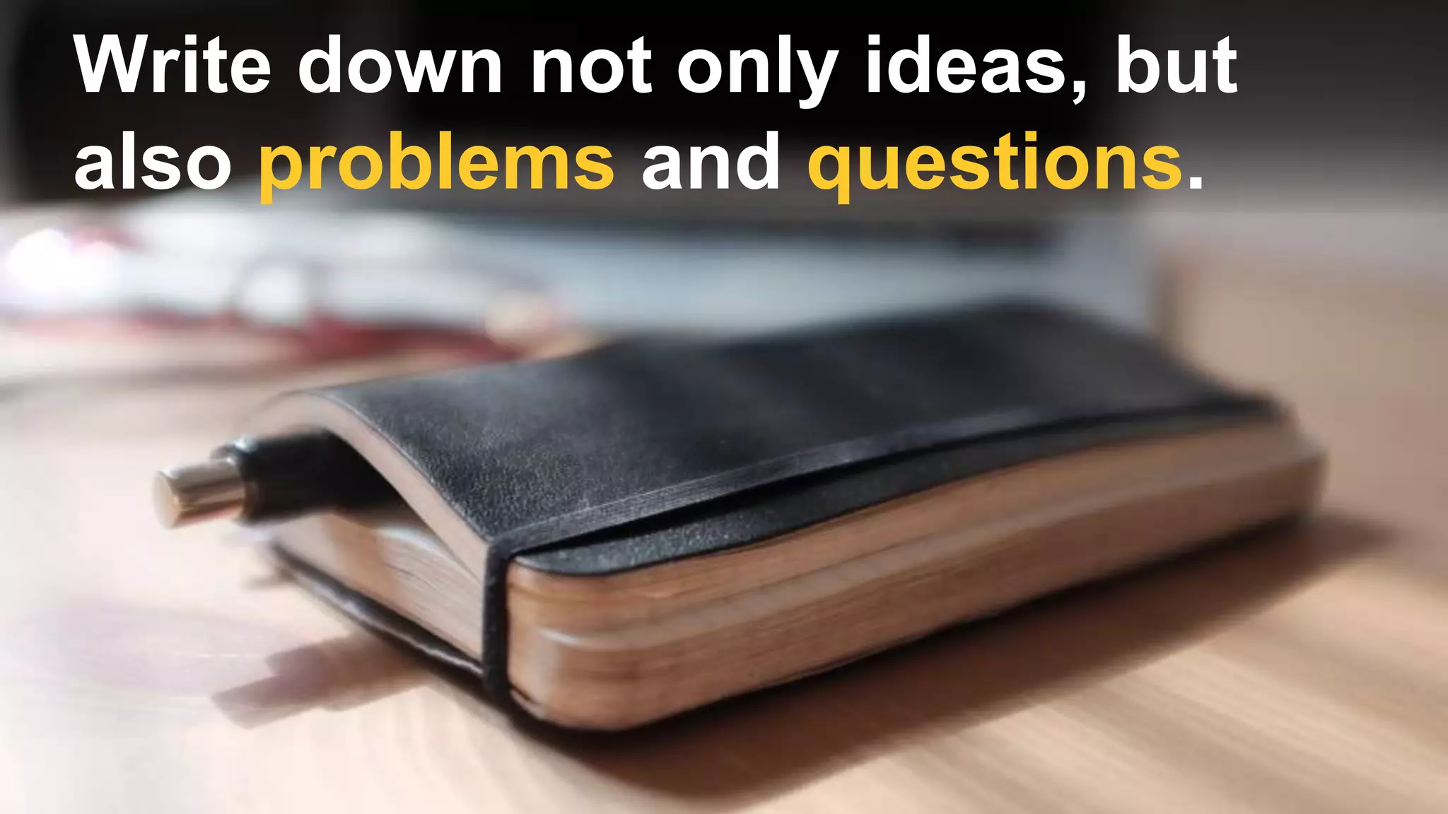 Write down not only ideas, but
also problems and questions.
 