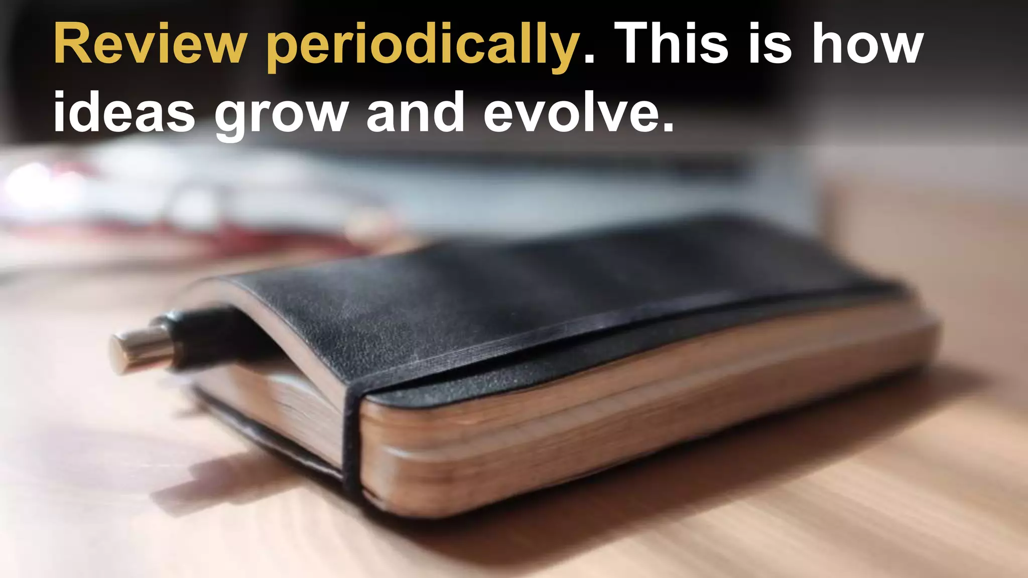 Review periodically. This is how
ideas grow and evolve.
 