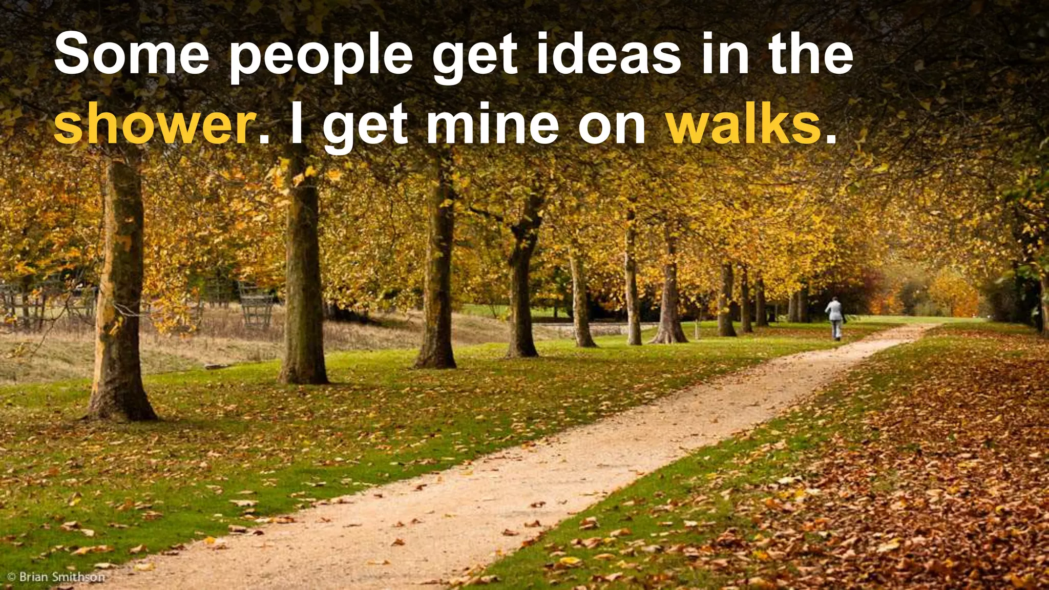Some people get ideas in the
shower. I get mine on walks.
 
