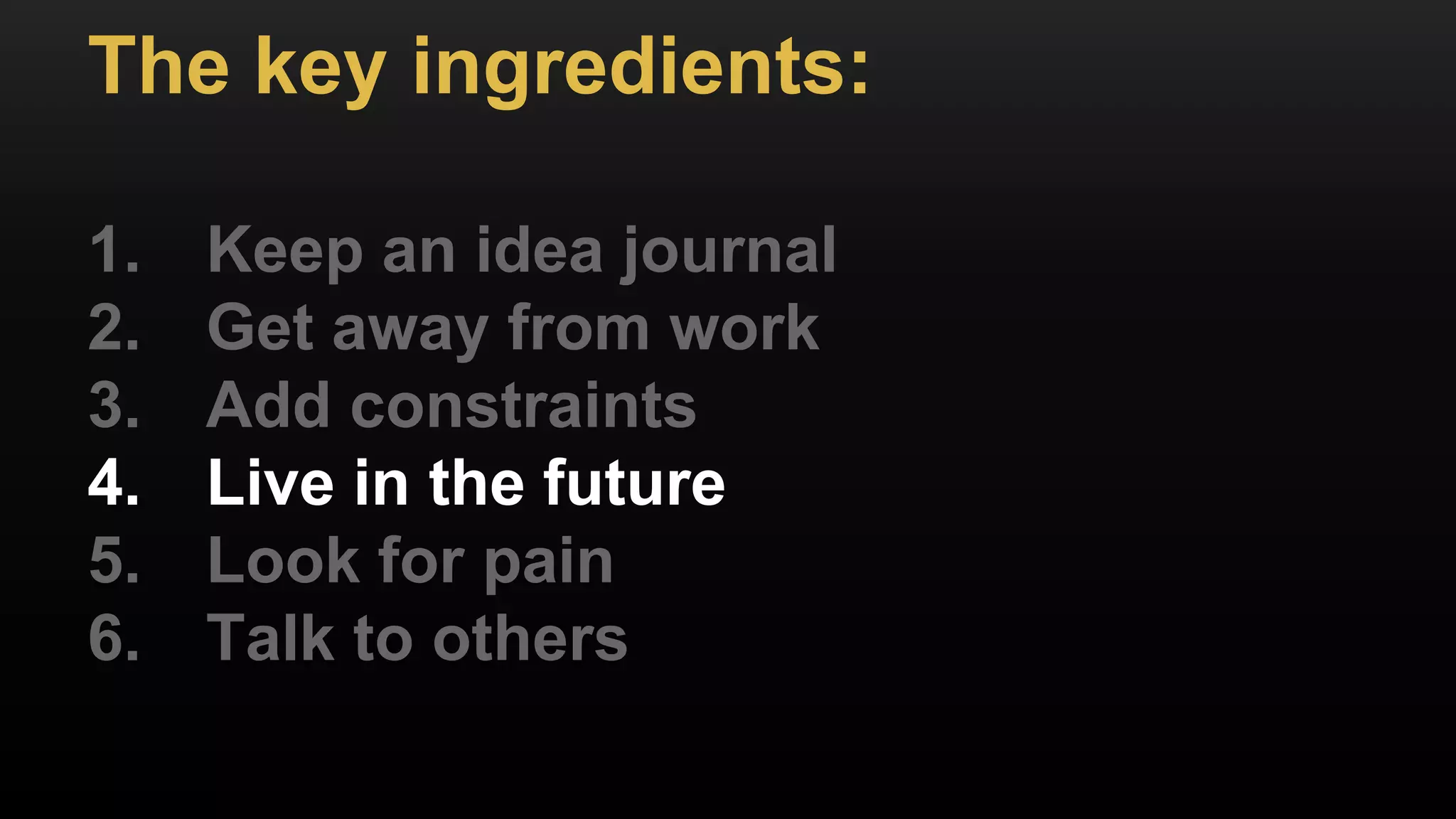 The key ingredients:
1. Keep an idea journal
2. Get away from work
3. Add constraints
4. Live in the future
5. Look for pain
6. Talk to others
 