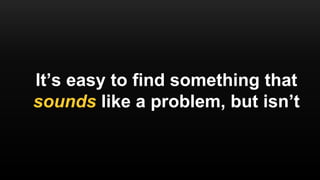 It’s easy to find something that
sounds like a problem, but isn’t
 