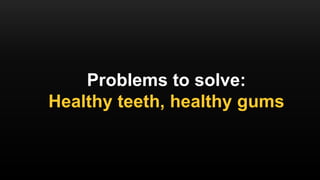 Problems to solve:
Healthy teeth, healthy gums
 