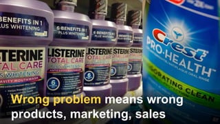Wrong problem means wrong
products, marketing, sales
 