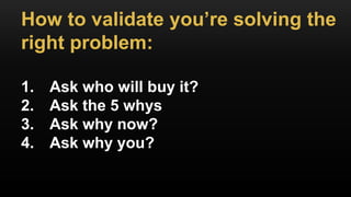 How to validate you’re solving the
right problem:
1. Ask who will buy it?
2. Ask the 5 whys
3. Ask why now?
4. Ask why you?
 