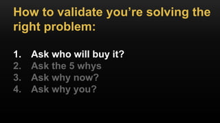 How to validate you’re solving the
right problem:
1. Ask who will buy it?
2. Ask the 5 whys
3. Ask why now?
4. Ask why you?
 