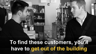 To find these customers, you’ll
have to get out of the building
 