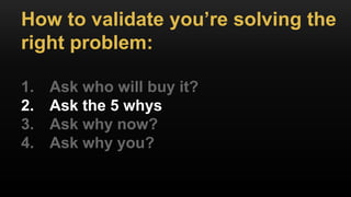 How to validate you’re solving the
right problem:
1. Ask who will buy it?
2. Ask the 5 whys
3. Ask why now?
4. Ask why you?
 
